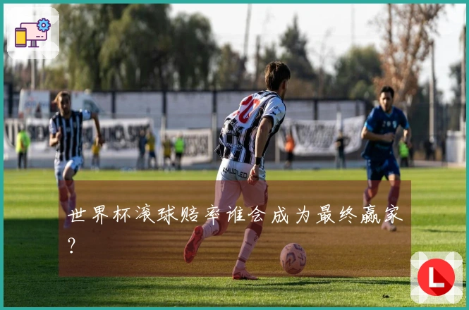 世界杯滚球赔率谁会成为最终赢家？