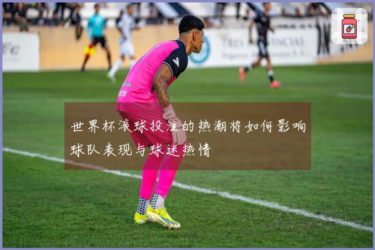世界杯滚球投注的热潮将如何影响球队表现与球迷热情
